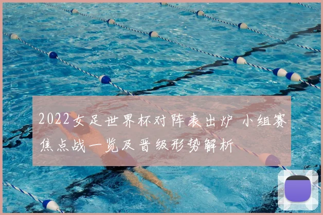 2022女足世界杯对阵表出炉 小组赛焦点战一览及晋级形势解析